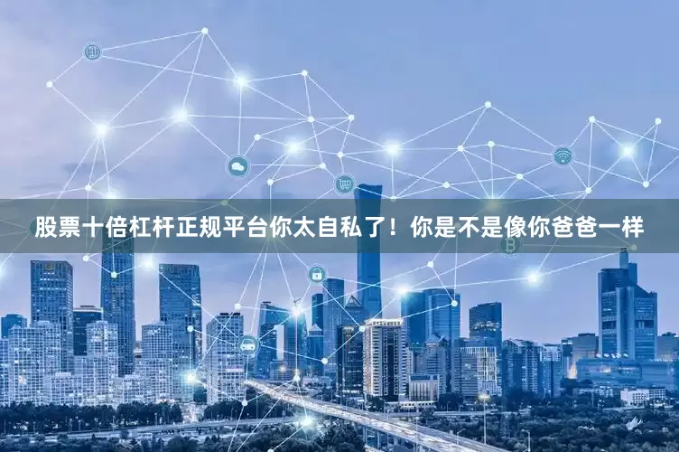 股票十倍杠杆正规平台你太自私了！你是不是像你爸爸一样